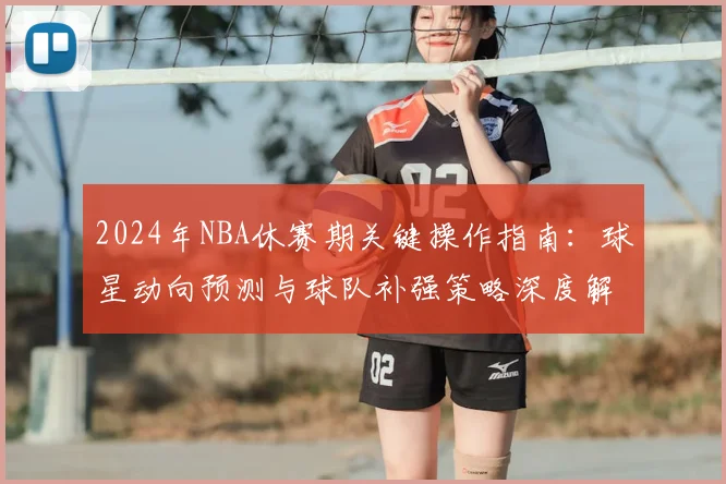 2024年NBA休赛期关键操作指南：球星动向预测与球队补强策略深度解析