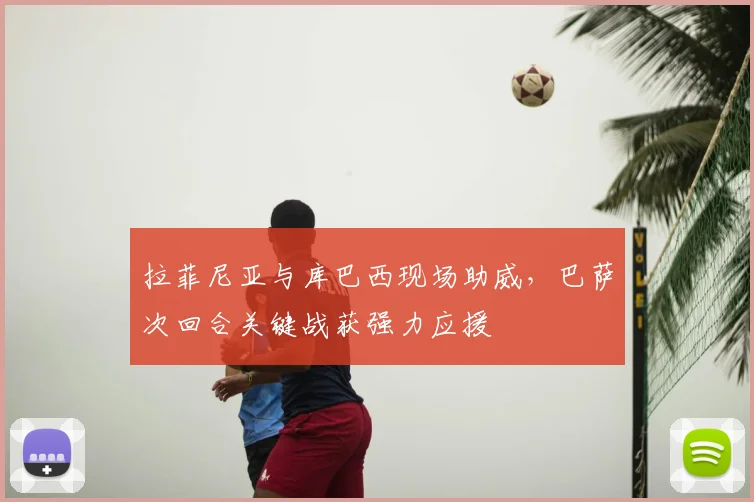 拉菲尼亚与库巴西现场助威，巴萨次回合关键战获强力应援