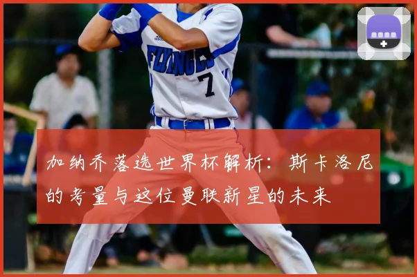 加纳乔落选世界杯解析：斯卡洛尼的考量与这位曼联新星的未来