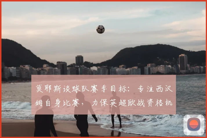 莫耶斯谈球队赛季目标：专注西汉姆自身比赛，力保英超欧战资格机会，回应利物浦话题