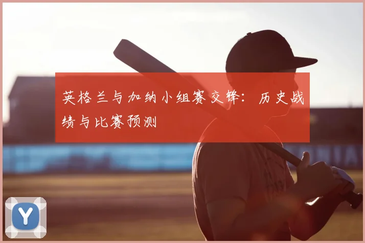 英格兰与加纳小组赛交锋:历史战绩与比赛预测