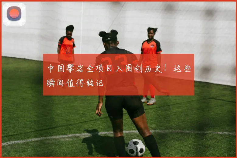 中国攀岩全项目入围创历史！这些瞬间值得铭记