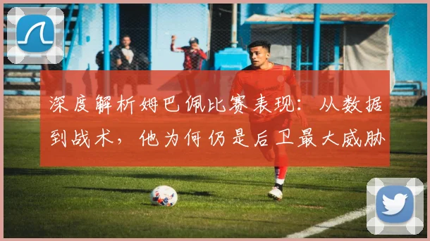 深度解析姆巴佩比赛表现：从数据到战术，他为何仍是后卫最大威胁？