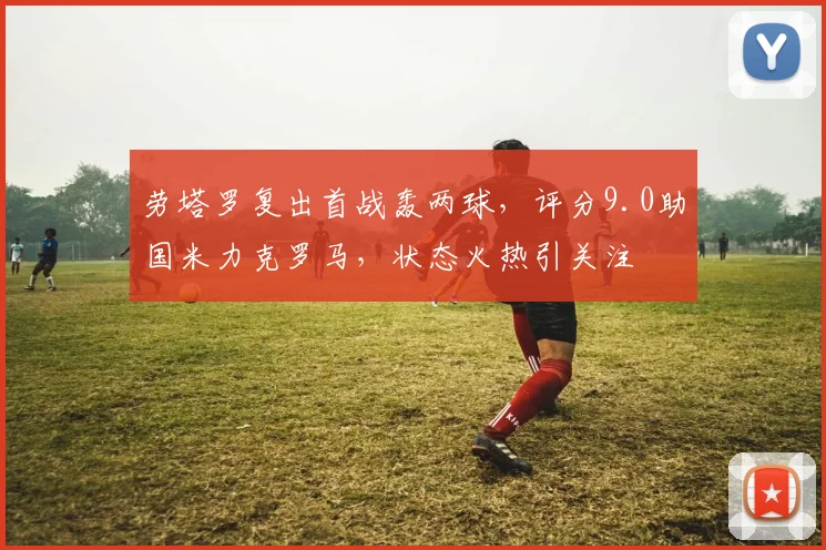 劳塔罗复出首战轰两球，评分9.0助国米力克罗马，状态火热引关注