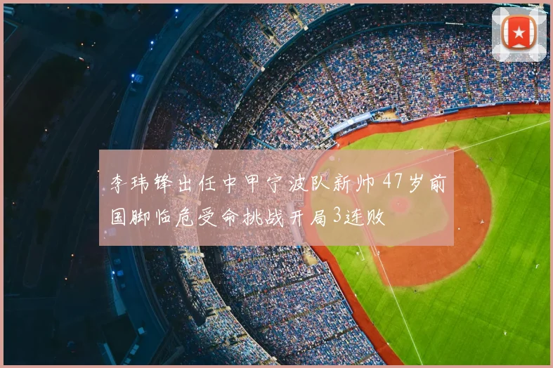 李玮锋出任中甲宁波队新帅 47岁前国脚临危受命挑战开局3连败