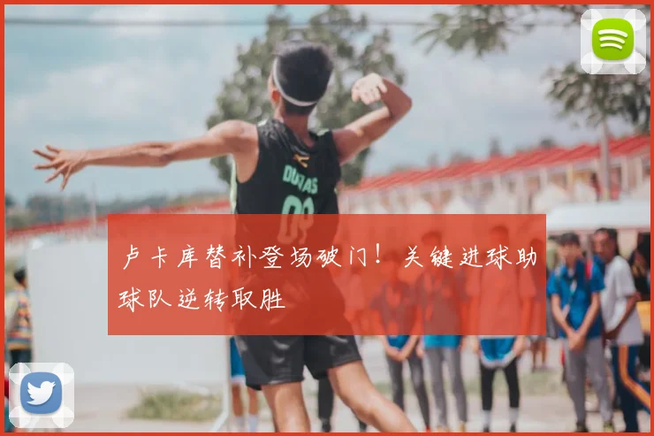 卢卡库替补登场破门！关键进球助球队逆转取胜