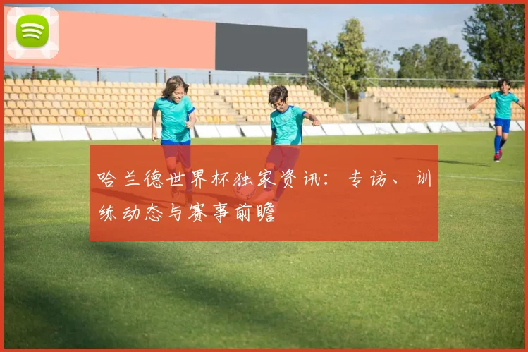 哈兰德世界杯独家资讯：专访、训练动态与赛事前瞻