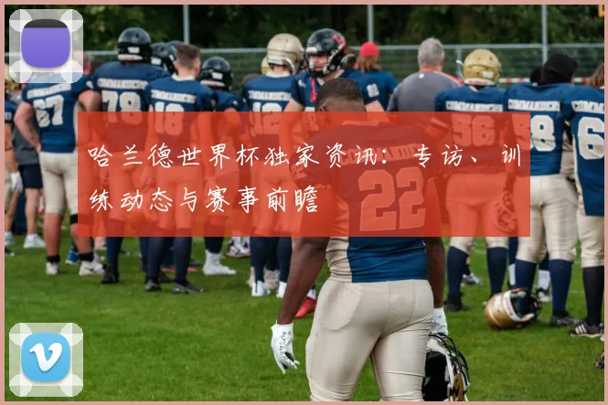 哈兰德世界杯独家资讯：专访、训练动态与赛事前瞻