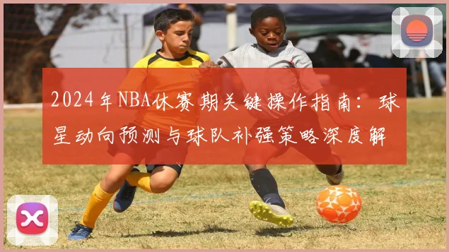 2024年NBA休赛期关键操作指南：球星动向预测与球队补强策略深度解析