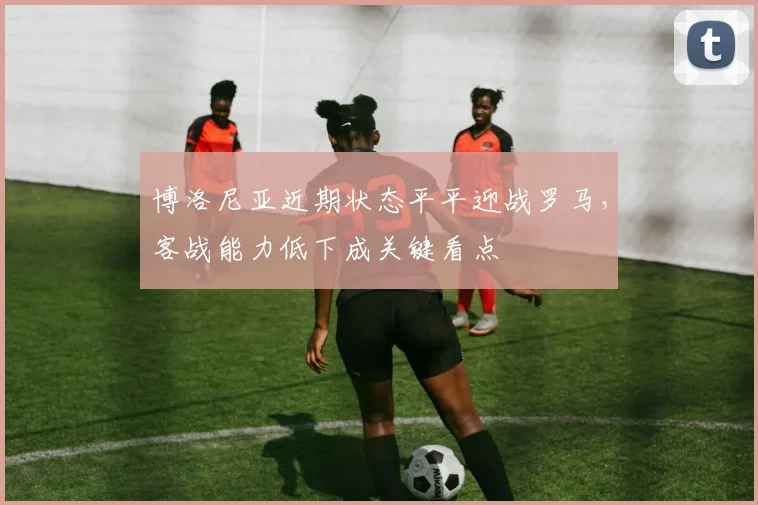 博洛尼亚近期状态平平迎战罗马，客战能力低下成关键看点
